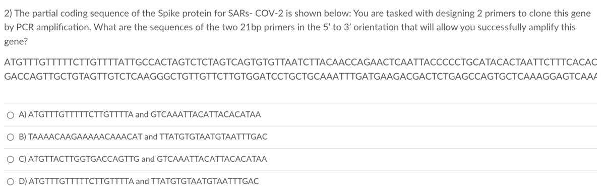 2) The partial coding sequence of the Spike protein for SARS- COV-2 is shown below: You are tasked with designing 2 primers to clone this gene
by PCR amplification. What are the sequences of the two 21bp primers in the 5' to 3' orientation that will allow you successfully amplify this
gene?
АTGTTTGTTTTТСTTGTTTTATTGCCACTAGTCTСТAGTCAGTGTGTTAATCTTACAАССAGAACTCAАТТАСССССТGСАТАСАСТААТСTTTCАCАC
GACCAGTTGCTGTAGTTGTCTCAAGGGCTGTTGTTCTTGTGGATCCTGCTGCAAATTTGATGAAGACGACTCTGAGCCAGTGCTCAAAGGAGTCAAA
O A) ATGTTTGTTTTTCTTGTTTTA and GTCAAATTACATTACACATAA
O B) TAAAACAAGAAAAACAAACAT and TTATGTGTAATGTAATTTGAC
O C) ATGTTACTTGGTGACCAGTTG and GTCAAATTACATTACACATAA
O D) ATGTTTGTTTTTCTTGTTTTA and TTATGTGTAATGTAATTTGAC
