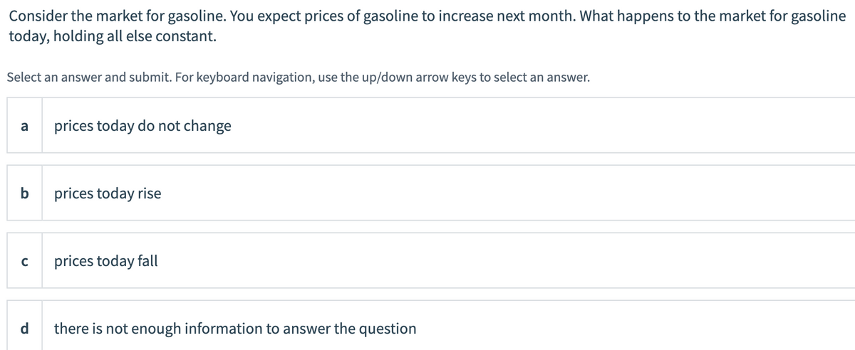 Consider the market for gasoline. You expect prices of gasoline to increase next month. What happens to the market for gasoline
today, holding all else constant.
Select an answer and submit. For keyboard navigation, use the up/down arrow keys to select an answer.
a
prices today do not change
b
prices today rise
C
prices today fall
d
there is not enough information to answer the question

