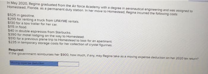 In May 2020, Regina graduated from the Air force Academy with a degree in aeronautical engineering and was assigned to
Homestead, Florida. as a permanent duty station. In her move to Homestead, Regina incurred the following costs:
$525 in gasoline.
$295 for renting a truck from UPAYME rentals.
$130 for a tow trailer for her car.
$115 in food.
$40 in double espressos from Starbucks.
$390 for motel lodging on the way to Homestead.
$510 for a previous plane trip to Homestead to look for an apartment
$235 in temporary storage costs for her collection of crystal figurines
Required:
If the government reimburses her $900, how much, if any, may Regina take as a moving expense deduction on her 2020 tax return?
Moving expense doduction
