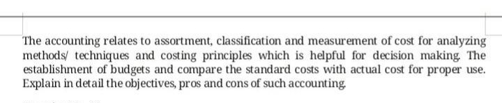 The accounting relates to assortment, classification and measurement of cost for analyzing
methods/ techniques and costing principles which is helpful for decision making, The
establishment of budgets and compare the standard costs with actual cost for proper use.
Explain in detail the objectives, pros and cons of such accounting
