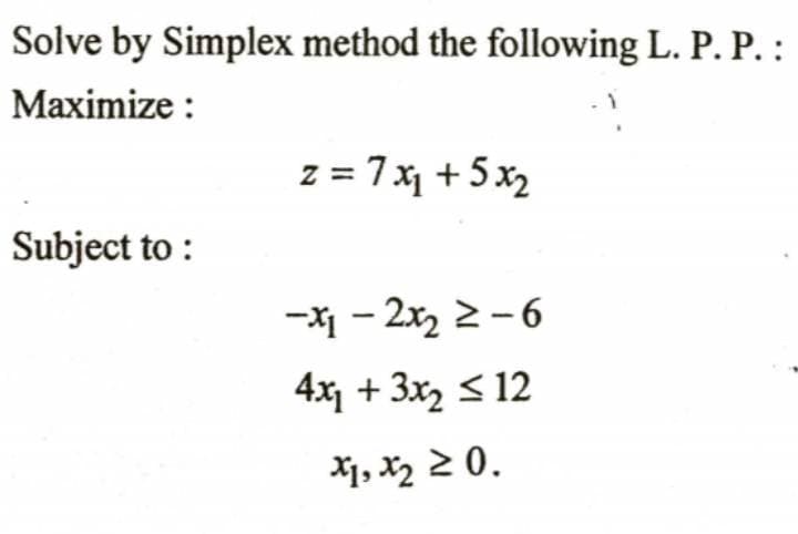 Solve by Simplex method the following L. P. P. :
Maximize :
z = 7x + 5x2
Subject to :
-X1 - 2x, 2 -6
4x + 3x2 < 12
*1, X2 2 0.
