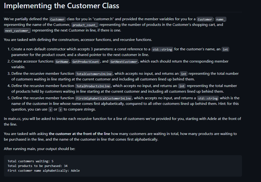 Implementing the Customer Class
We've partially defined the Customer class for you in "customer.h" and provided the member variables for you for a Customer : name_
representing the name of the Customer, product_count representing the number of products in the Customer's shopping cart, and
next_customer representing the next Customer in line, if there is one.
You are tasked with defining the constructors, accessor functions, and recursive functions.
1. Create a non-default constructor which accepts 3 parameters: a const reference to a std::string for the customer's name, an int
parameter for the product count, and a shared pointer to the next customer in line.
2. Create accessor functions GetName, GetProduct Count, and GetNextCustomer, which each should return the corresponding member
variable.
3. Define the recursive member function TotalCustomers InLine, which accepts no input, and returns an int representing the total number
of customers waiting in line starting at the current customer and including all customers lined up behind them.
4. Define the recursive member function Total Products InLine, which accepts no input, and returns an int representing the total number
of products held by customers waiting in line starting at the current customer and including all customers lined up behind them.
5. Define the recursive member function FirstAlphabetical Customer InLine, which accepts no input, and returns a std::string which is the
name of the customer in line whose name comes first alphabetically, compared to all other customers lined up behind them. Hint: for this
question, you can use < or > to compare strings.
In main.cc, you will be asked to invoke each recursive function for a line of customers we've provided for you, starting with Adele at the front of
the line.
You are tasked with asking the customer at the front of the line how many customers are waiting in total, how many products are waiting to
be purchased in the line, and the name of the customer in line that comes first alphabetically.
After running main, your output should be:
Total customers waiting: 5
Total products to be purchased: 34
First customer name alphabetically: Adele