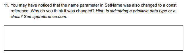 11. You may have noticed that the name parameter in SetName was also changed to a const
reference. Why do you think it was changed? Hint: Is std::string a primitive data type or a
class? See cppreference.com.