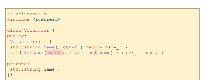// volunteer.h
#include <iostream>
class Volunteer {
public:
Volunteer () { }
std::string Name ()
void SetName (const
private:
std::string name_;
};
const { return name_; }
std::string& name) { name_
= name; }