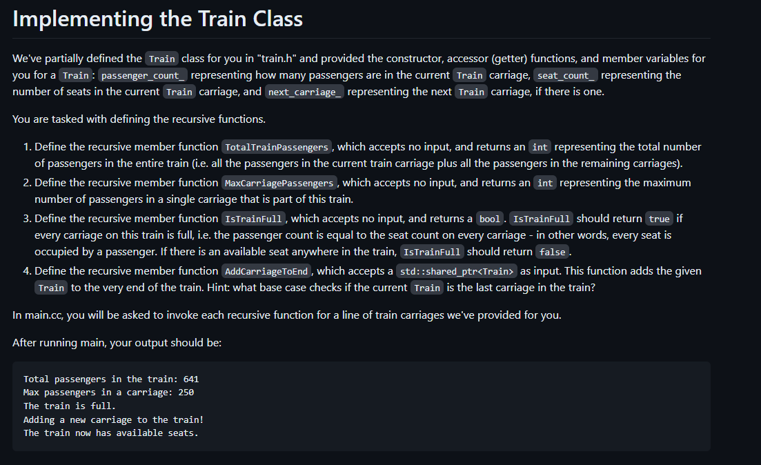 Implementing the Train Class
We've partially defined the Train class for you in "train.h" and provided the constructor, accessor (getter) functions, and member variables for
you for a Train: passenger_count_ representing how many passengers are in the current Train carriage, seat_count_ representing the
number of seats in the current Train carriage, and next_carriage_ representing the next Train carriage, if there is one.
You are tasked with defining the recursive functions.
1. Define the recursive member function TotalTrainPassengers, which accepts no input, and returns an int representing the total number
of passengers in the entire train (i.e. all the passengers in the current train carriage plus all the passengers in the remaining carriages).
2. Define the recursive member function MaxCarriagePassengers, which accepts no input, and returns an int representing the maximum
number of passengers in a single carriage that is part of this train.
3. Define the recursive member function IsTrainFull, which accepts no input, and returns a bool. IsTrainFull should return true if
every carriage on this train is full, i.e. the passenger count is equal to the seat count on every carriage - in other words, every seat is
occupied by a passenger. If there is an available seat anywhere in the train, IsTrainFull should return false.
4. Define the recursive member function AddCarriageToEnd, which accepts a std::shared_ptr<Train> as input. This function adds the given
Train to the very end of the train. Hint: what base case checks if the current Train is the last carriage in the train?
In main.cc, you will be asked to invoke each recursive function for a line of train carriages we've provided for you.
After running main, your output should be:
Total passengers in the train: 641
Max passengers in a carriage: 250
The train is full.
Adding a new carriage to the train!
The train now has available seats.