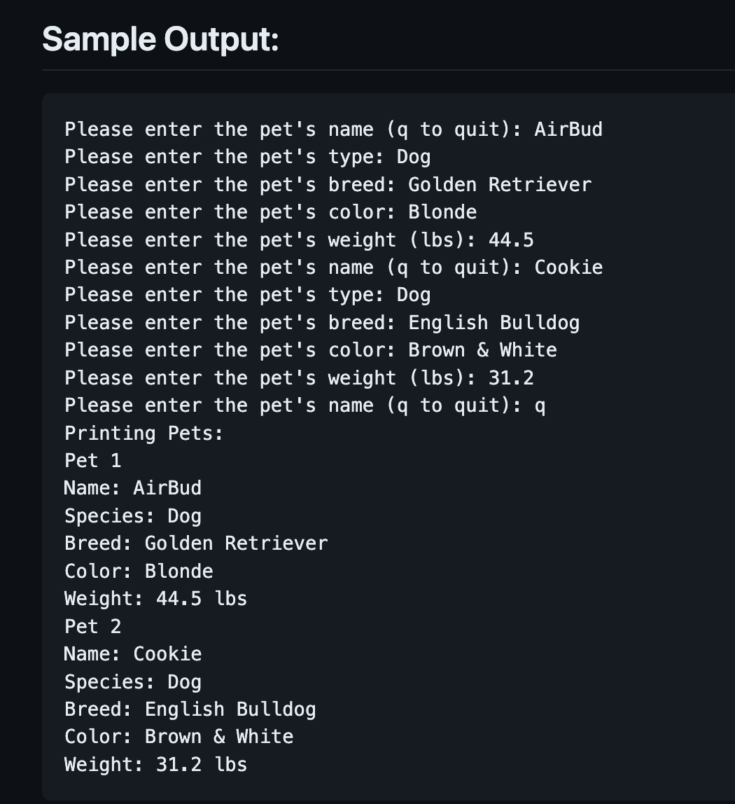 Sample Output:
Please enter the pet's name (q to quit): AirBud
Please enter the pet's type: Dog
Please enter the pet's breed: Golden Retriever
Please enter the pet's color: Blonde
Please enter the pet's weight (lbs): 44.5
Please enter the pet's name (q to quit): Cookie
Please enter the pet's type: Dog
illdog
Please enter the pet's breed: Engl:
Please enter the pet's color: Brown & White
Please enter the pet's weight (lbs): 31.2
Please enter the pet's name (q to quit): q
Printing Pets:
Pet 1
Name: AirBud
Species: Dog
Breed: Golden Retriever
Color: Blonde
Weight: 44.5 lbs
Pet 2
Name: Cookie
Species: Dog
Breed: English Bulldog
Color: Brown & White
Weight: 31.2 lbs