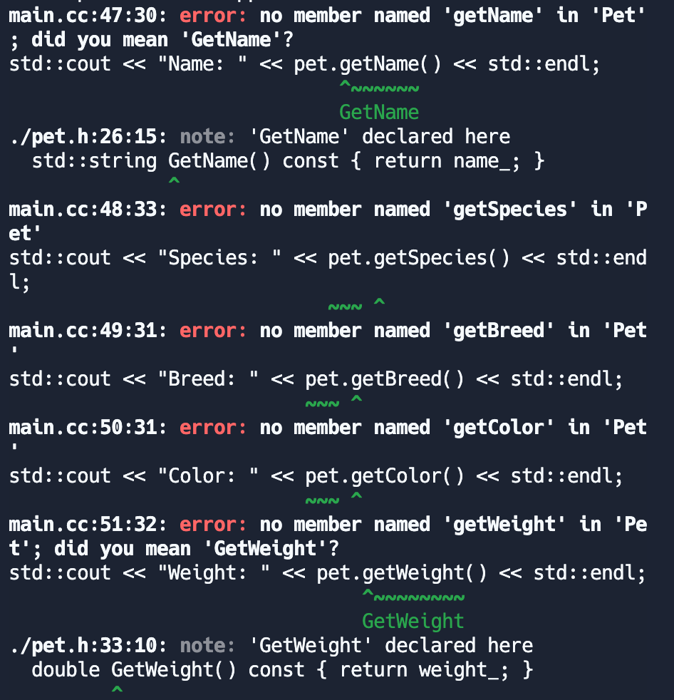 main.cc:47:30: error: no member named 'getName' in 'Pet'
; did you mean 'GetName'?
std::cout << "Name: " << pet.getName() << std::endl;
./pet.h:26:15: note: 'GetName' declared here
std::string GetName() const { return name_; }
et'
main.cc:48:33: error: no member named 'getSpecies' in 'P
std::cout << "Species: << pet.getSpecies() << std::end
l;
I
main.cc:49:31: error: no member named 'getBreed' in 'Pet
NNNNNN
GetName
NNN
||
std::cout << "Breed: << pet.getBreed() << std::endl;
I
NNN
main.cc:50:31: error: no member named 'getColor' in 'Pet
std::cout << "Color: " << pet.getColor() << std::endl;
main.cc:51:32: error: no member named 'getWeight' in 'Pe
t'; did you mean 'GetWeight'?
||
std::cout << "Weight: << pet.getWeight() << std::endl;
NNN
~~~~~~~~
GetWeight
./pet.h:33:10: note: 'GetWeight' declared here
double GetWeight() const { return weight_; }