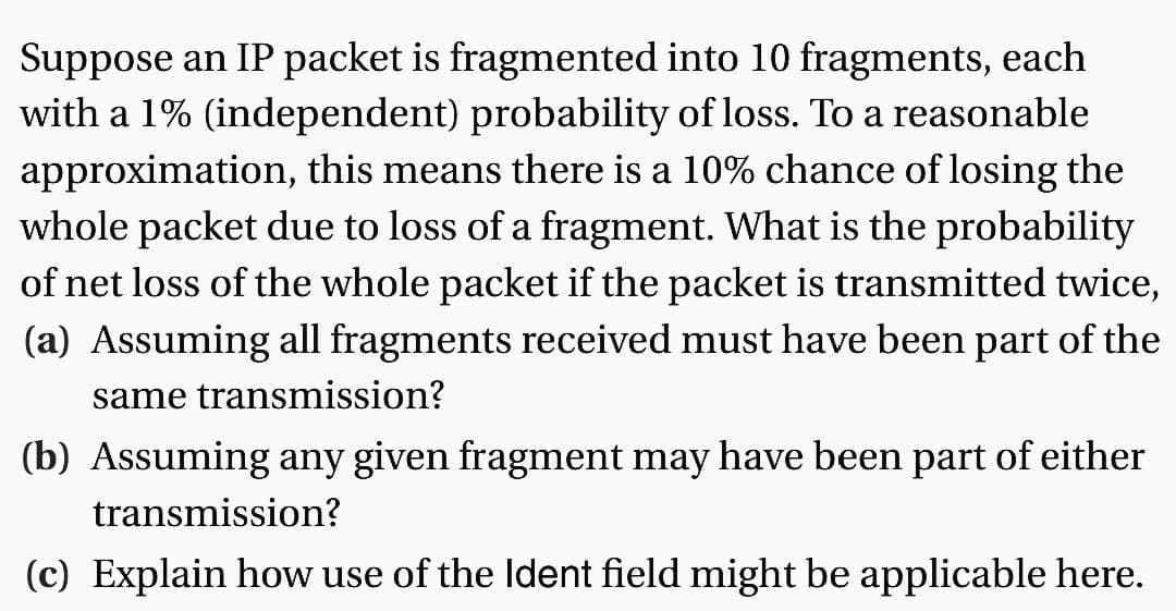 Suppose an IP packet is fragmented into 10 fragments, each
with a 1% (independent) probability of loss. To a reasonable
approximation, this means there is a 10% chance of losing the
whole packet due to loss of a fragment. What is the probability
of net loss of the whole packet if the packet is transmitted twice,
(a) Assuming all fragments received must have been part of the
same transmission?
(b) Assuming any given fragment may have been part of either
transmission?
(c) Explain how use of the Ident field might be applicable here.