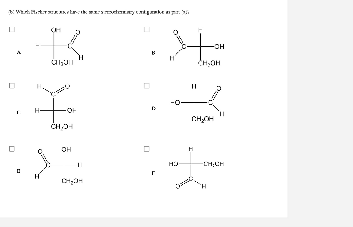 (b) Which Fischer structures have the same stereochemistry configuration as part (a)?
ОН
HO-
A
H
CH2OH
H
CH2OH
Н.
НО
D
H
HO-
H.
CH2OH
CH2OH
ОН
-H-
Но-
CH,OH
E
F
CH2OH
H.
