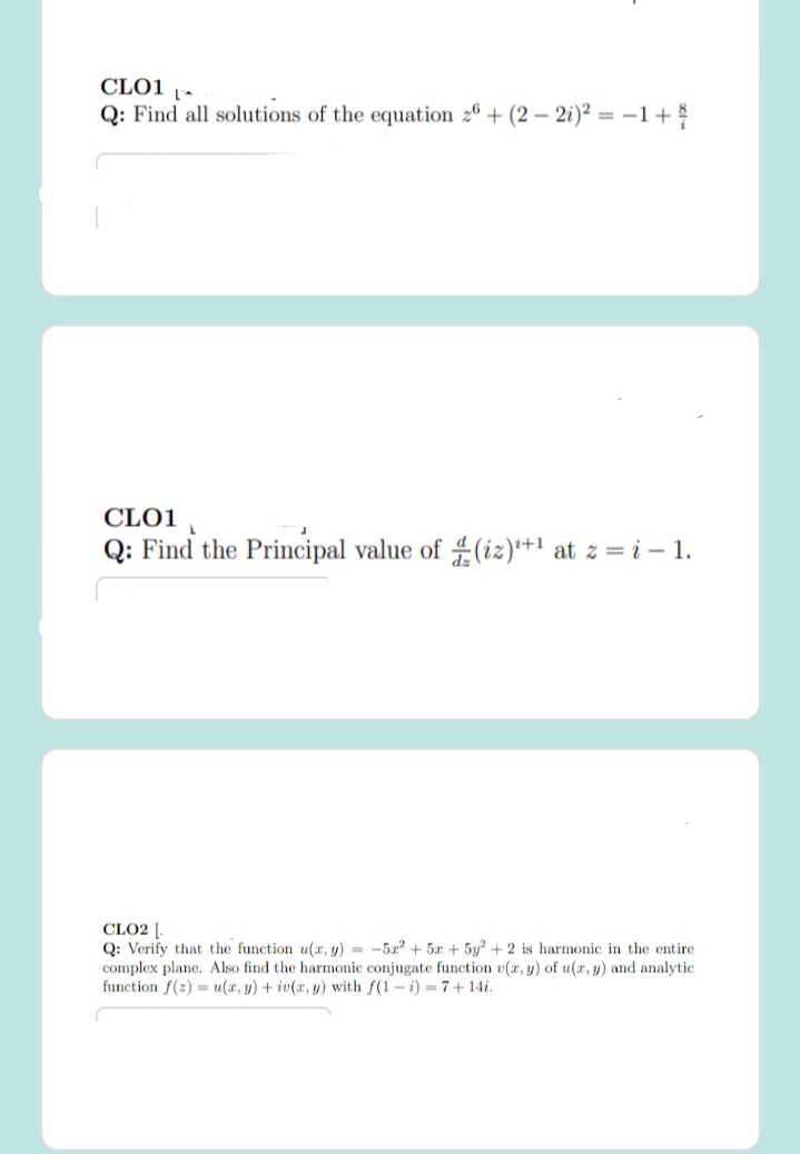 CLO1 1-
Q: Find all solutions of the equation 26 + (2 – 2i)² = –1+
CLO1
Q: Find the Principal value of (iz)*+1 at z = i – 1.
CLO2 [.
Q: Verify that the function u(r, y) = -52 + 5x + 5y? + 2 is harmonic in the entire
complex plane. Also find the harmonic conjugate function v(x, y) of u(x, y) and analytic
function f(2) = u(x, y) + iv(x, y) with f(1 – i) = 7+ 14i.
