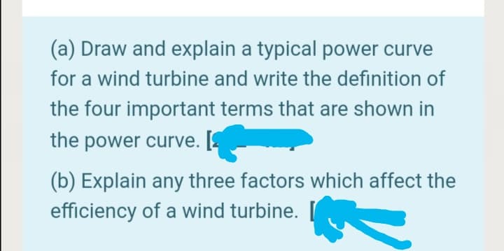 (a) Draw and explain a typical power curve
for a wind turbine and write the definition of
the four important terms that are shown in
the power curve. [
(b) Explain any three factors which affect the
efficiency of a wind turbine.
