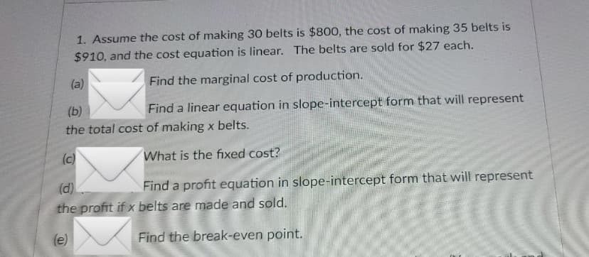 1. Assume the cost of making 30 belts is $800, the cost of making 35 belts is
$910, and the cost equation is linear. The belts are sold for $27 each.
Find the marginal cost of production.
(b)
Find a linear equation in slope-intercept form that will represent
the total cost of making x belts.
(c)
What is the fixed cost?
(a)
(d)
Find a profit equation in slope-intercept form that will represent
the profit if x belts are made and sold.
(e)
Find the break-even point.