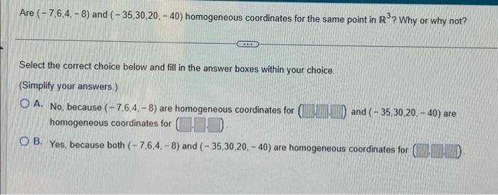 Are (-7,6,4,-8) and (-35,30,20,-40) homogeneous coordinates for the same point in R³? Why or why not?
ACCOM
Select the correct choice below and fill in the answer boxes within your choice.
(Simplify your answers.)
A. No, because (-7,6,4,-8) are homogeneous coordinates for () and (-35,30,20,- 40) are
homogeneous coordinates for (
OB. Yes, because both (-7,6.4.-8) and (-35,30,20,- 40) are homogeneous coordinates for (