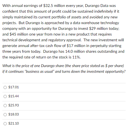 With annual earnings of $32.5 million every year, Durango Data was
confident that this amount of profit could be sustained indefinitely if it
simply maintained its current portfolio of assets and avoided any new
projects. But Durango is approached by a data warehouse technology
company with an opportunity for Durango to invest $29 million today;
and $45 million one year from now in a new product that requires
technical development and regulatory approval. The new investment will
generate annual after-tax cash flow of $17 million in perpetuity starting
three years from today. Durango has 14.0 million shares outstanding and
the required rate of return on the stock is 11%.
What is the price of one Durango share (the share price stated as $ per share)
if it continues "business as usual" and turns down the investment opportunity?
$17.01
$15.44
$25.93
$18.03
$21.10