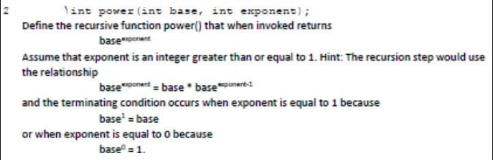lint power (int base, int exponent);
Define the recursive function power() that when invoked returns
baseonent
Assume that exponent is an integer greater than or equal to 1. Hint: The recursion step would use
the relationship
basenent = base * baseonert-
and the terminating condition occurs when exponent is equal to 1 because
base' = base
or when exponent is equal to o because
base = 1.
