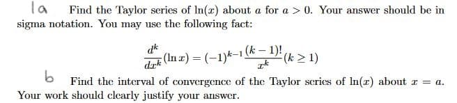la
Find the Taylor series of In(r) about a for a > 0. Your answer should be in
sigma notation. You may use the following fact:
dak (In z) = (-1)k-1 (k – 1)!
6 Find the interval of convergence of the Taylor scries of In(r) about r = a.
dk
(k > 1)
Your work should clearly justify your answer.
