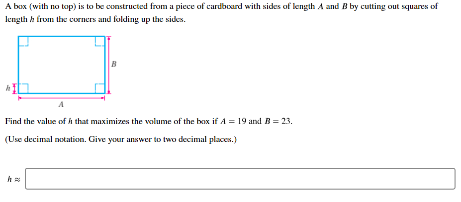 A box (with no top) is to be constructed from a piece of cardboard with sides of length A and B by cutting out squares of
length h from the corners and folding up the sides.
h
A
Find the value of h that maximizes the volume of the box if A = 19 and B = 23.
(Use decimal notation. Give your answer to two decimal places.)
h g
