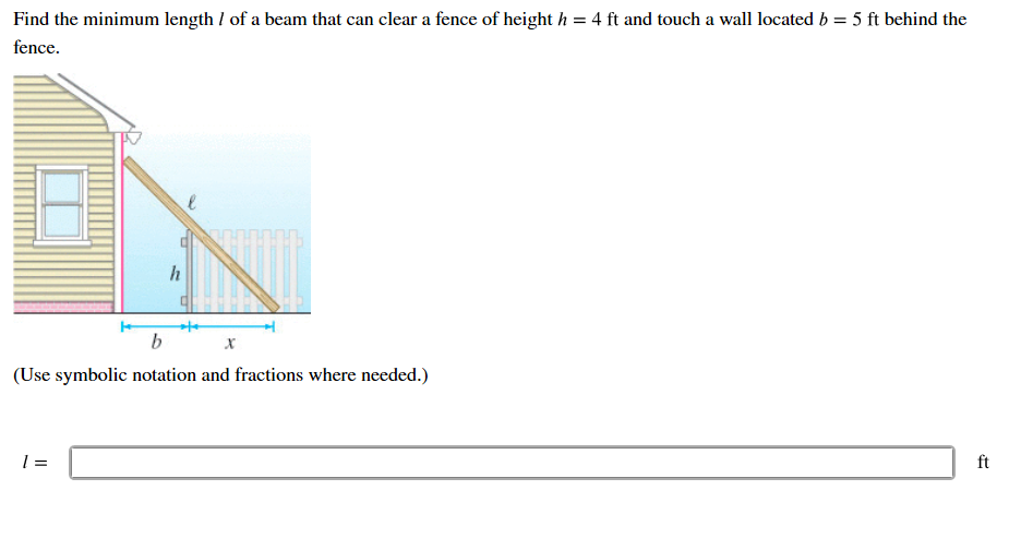 Find the minimum length / of a beam that can clear a fence of height h = 4 ft and touch a wall located b = 5 ft behind the
fence
h
b
(Use symbolic notation and fractions where needed.)
l =
ft
