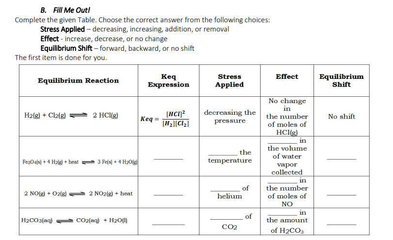 B. Fill Me Outl
Complete the given Table. Choose the correct answer from the following choices:
Stress Applied – decreasing, increasing, addition, or removal
Effect - increase, decrease, or no change
Equilibrium Shift – forward, backward, or no shift
The first item is done for you.
Keq
Expression
Stress
Effect
Equilibrium Reaction
Equilibrium
Shift
Applied
No change
in
decreasing the
[HC1]?
[H2][Cl2]
H2(g) + Cl2(g)
2 HCl(g)
the number
No shift
Ke
pressure
of moles of
HCl(g)
in
the volume
the
temperature
of water
Fes04(s) + 4 H2(g) + heat
3 Fe(s) + 4 H20(g)
vapor
collected
in
the number
of moles of
NO
in
the amount
of
2 NO(g) + 02(g)
2 NO2(g) + heat
helium
of
H2CO3(aq)
CO2(aq) + H2O(1)
CO2
of H2CO3
