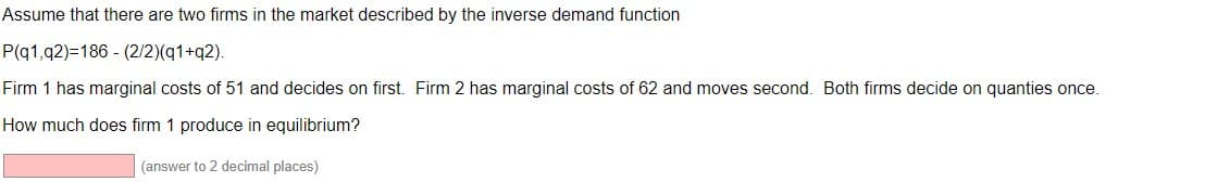 Assume that there are two firms in the market described by the inverse demand function
P(q1,q2)=186 - (2/2)(q1+q2).
Firm 1 has marginal costs of 51 and decides on first. Firm 2 has marginal costs of 62 and moves second. Both firms decide on quanties once.
How much does firm 1 produce in equilibrium?
(answer to 2 decimal places)
