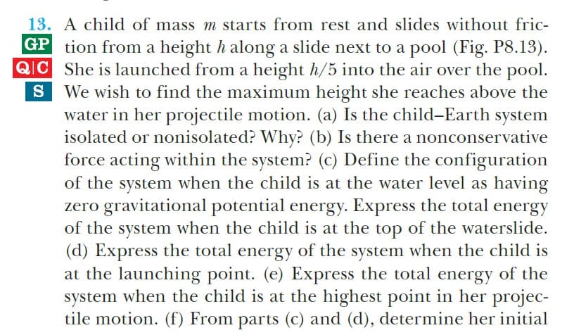 13. A child of mass m starts from rest and slides without fric-
GP tion from a height h along a slide next to a pool (Fig. P8.13).
QIC She is launched from a height h/5 into the air over the pool.
We wish to find the maximum height she reaches above the
water in her projectile motion. (a) Is the child-Earth system
isolated or nonisolated? Why? (b) Is there a nonconservative
force acting within the system? (c) Define the configuration
of the system when the child is at the water level as having
zero gravitational potential energy. Express the total energy
of the system when the child is at the top of the waterslide.
(d) Express the total energy of the system when the child is
at the launching point. (e) Express the total energy of the
system when the child is at the highest point in her projec-
tile motion. (f) From parts (c) and (d), determine her initial
