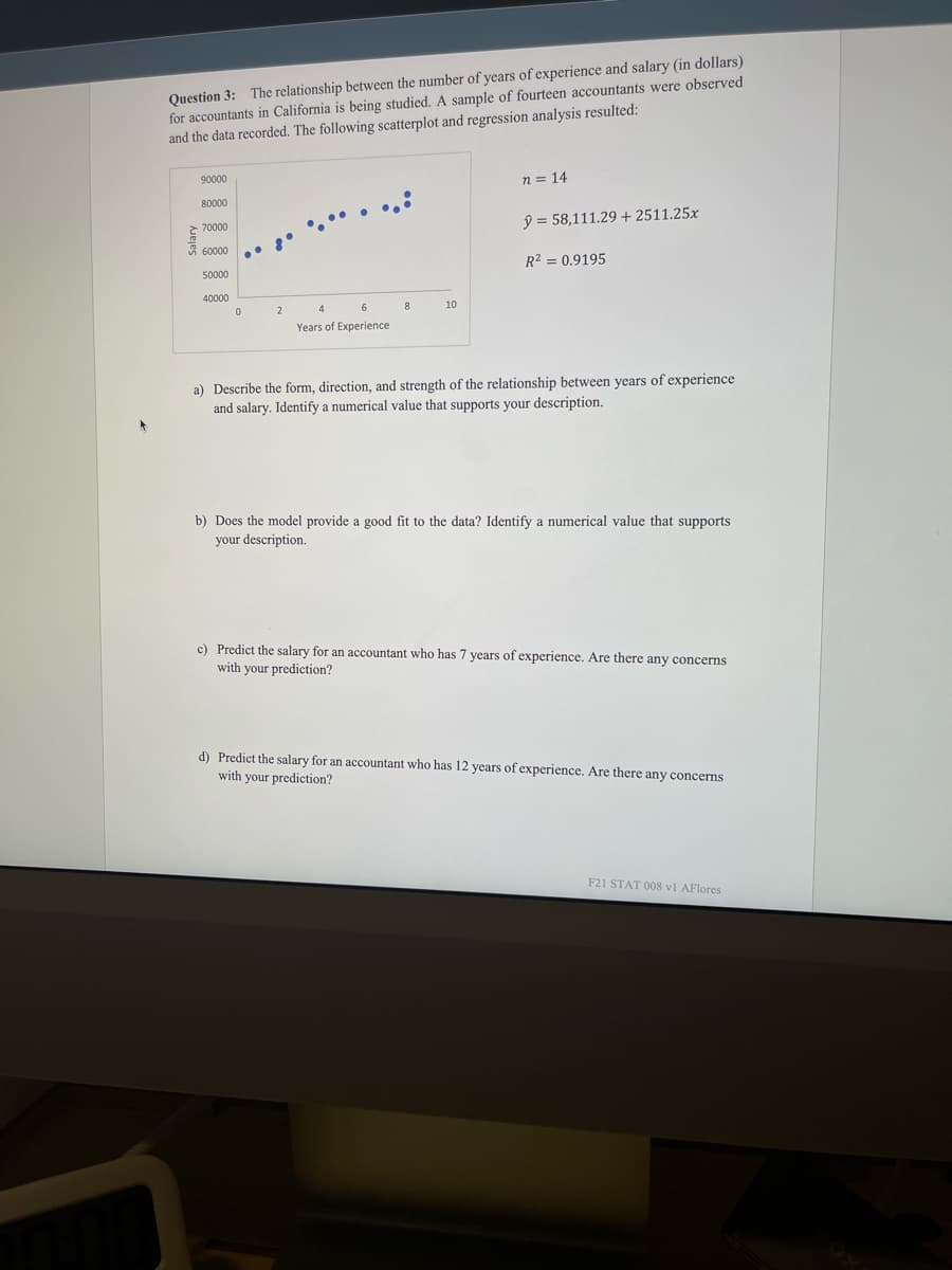 Question 3: The relationship between the number of years of experience and salary (in dollars)
for accountants in California is being studied. A sample of fourteen accountants were observed
and the data recorded. The following scatterplot and regression analysis resulted:
90000
n = 14
80000
ý = 58,111.29 + 2511.25x
70000
60000
R2 = 0.9195
50000
40000
2
4
8
10
Years of Experience
a) Describe the form, direction, and strength of the relationship between years of experience
and salary. Identify a numerical value that supports your description.
b) Does the model provide a good fit to the data? Identify a numerical value that supports
your description.
c) Predict the salary for an accountant who has 7 years of experience. Are there any concerns
with your prediction?
d) Predict the salary for an accountant who has 12 years of experience. Are there any concerns
with your prediction?
F21 STAT 008 v1 AFlores
