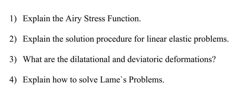 1) Explain the Airy Stress Function.
2) Explain the solution procedure for linear elastic problems.
3) What are the dilatational and deviatoric deformations?
4) Explain how to solve Lame`s Problems.
