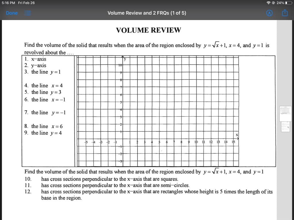 5:16 PM Fri Feb 26
* © 24% I
Done
Volume Review and 2 FRQS (1 of 5)
VOLUME REVIEW
Find the volume of the solid that results when the area of the region enclosed by y = Vx +1, x = 4, and y =1 is
revolved about the....
1. x-axis
2. у-ахis
3. the line y=1
4. the line x = 4
5. the line y= 3
6. the line x =-1
7. the line y= -1
8. the line x=6
the line y= 4
ip 11 12 13
14 15
Find the volume of the solid that results when the area of the region enclosed by y = Vx+1, x = 4, and y=1
x3D
has cross sections perpendicular to the x-axis that are squares.
has cross sections perpendicular to the x-axis that are semi-circles.
has cross sections perpendicular to the x-axis that are rectangles whose height is 5 times the length of its
base in the region.
10.
11.
12.
