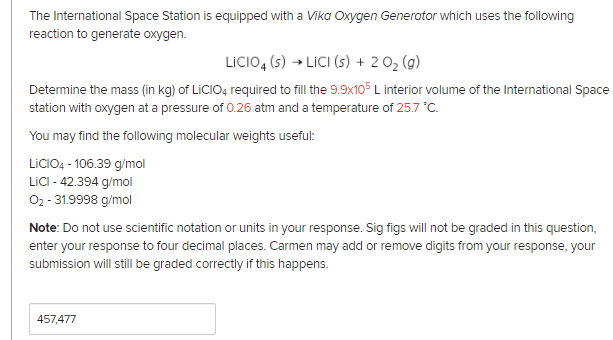 The International Space Station is equipped with a Vika Oxygen Generator which uses the following
reaction to generate oxygen.
LICIO, (5) → LICI (s) + 202 (g)
Determine the mass (in kg) of LICIO4 required to fill the 9.9x105 L interior volume of the International Space
station with oxygen at a pressure of 0.26 atm and a temperature of 25.7 °C.
You may find the following molecular weights useful:
LICIO4 - 106.39 g/mol
LICI - 42.394 g/mol
02 - 31.9998 g/mol
Note: Do not use scientific notation or units in your response. Sig figs will not be graded in this question,
enter your response to four decimal places. Carmen may add or remove digits from your response, your
submission will still be graded correctly if this happens.
457,477
