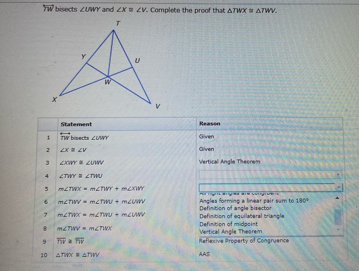 TW bisects ZUWY and ZX ZV. Complete the proof that ATWX ATWV.
Y
U
W
V
Statement
Reason
1
TW bisects ZUWY
Given
2
ZX E ZV
Given
ZXWY ZUWV
Vertical Angle Theorem
4
ZTWY E ZTWU
M2TWX = MZTWY + MZXWY
Angles forming a linear pair sum to 180°
Definition of angle bisector
Definition of equilateral triangle
Definition of midpoint
Vertical Angle Theorenm
Reflexive Property of Congruence
6
M2TWV = MZTWU + mZUWV
M2TWX = M2TWU + mZUWV
M2TWV = M2TWX
6.
TW TW
10
ATWX ATWV
AAS
3.
