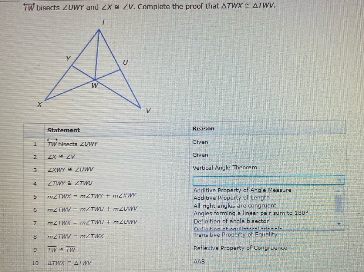 TW bisects LUWY and ZX- ZV. Complete the proof that ATWX ATWV.
U
V
Statement
Reason
Given
TW bisects ZUWY
Given
2
ZX E ZV
Vertical Angle Theorem
ZXWY E ZUWV
4
ZTWY LTWU
Additive Property of Angle Measure
Additive Property of Length
All right angles are congruent
Angles forming a linear pair sum to 180°
Definition of angle bisector
Dofinition nf mouilata-al trinnala
Transitive Property of Equality
MZTWX = MZTWY + mZXWY
MZTWV = MLTWU + m2UWV
MZTWX = M2TWU + m2UWV
MZTWV = MZTWX
TW TW
Reflexive Property of Congruence
10
ATWX E ATWV
AAS
