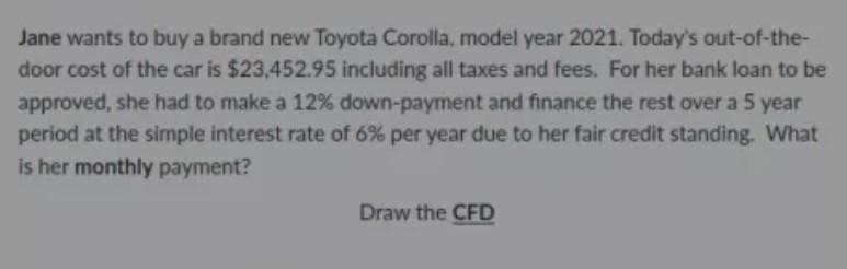 Jane wants to buy a brand new Toyota Corolla, model year 2021. Today's out-of-the-
door cost of the car is $23,452.95 including all taxes and fees. For her bank loan to be
approved, she had to make a 12% down-payment and finance the rest over a 5 year
period at the simple interest rate of 6% per year due to her fair credit standing. What
is her monthly payment?
Draw the CFD
