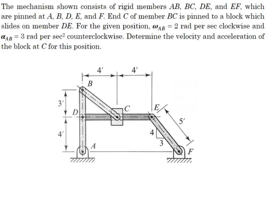 The mechanism shown consists of rigid members AB, BC, DE, and EF, which
are pinned at A, B, D, E, and F. End C of member BC is pinned to a block which
slides on member DE. For the given position, @AB = 2 rad per sec clockwise and
αAB = 3 rad per sec² counterclockwise. Determine the velocity and acceleration of
the block at C for this position.
3'
4'
D
B
A
4'
C
4'
E
4
3
5'