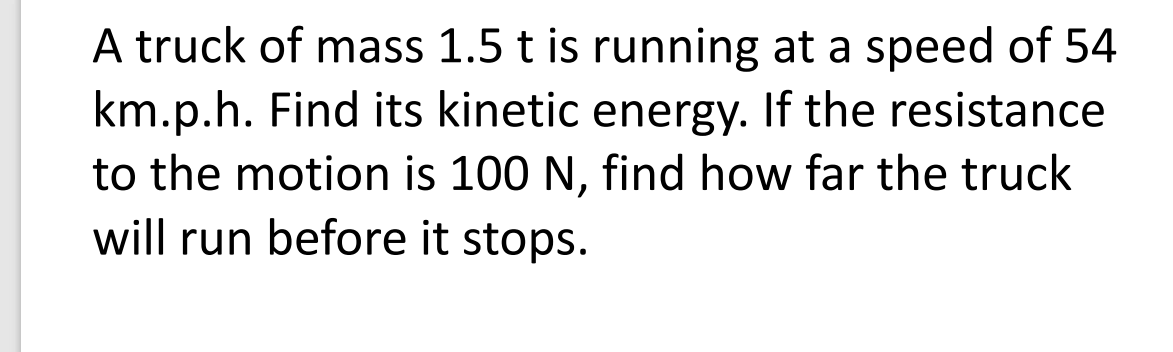 A truck of mass 1.5 t is running at a speed of 54
km.p.h. Find its kinetic energy. If the resistance
to the motion is 100 N, find how far the truck
will run before it stops.
