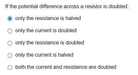If the potential difference across a resistor is doubled:
O only the resistance is halved
O only the current is doubled
O only the resistance is doubled
only the current is halved
both the current and resistance are doubled
