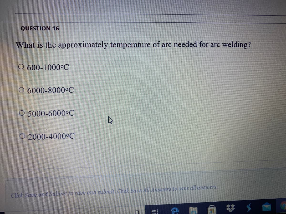 QUESTION 16
What is the approximately temperature of arc needed for arc welding?
O 600-1000°C
O 6000-8000°C
O 5000-6000°C
O 2000-4000°C
Click Save and Submit to save and submit. Click Saue All Answers to save all answers.
