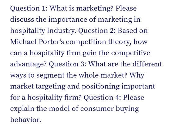 Question 1: What is marketing? Please
discuss the importance of marketing in
hospitality industry. Question 2: Based on
Michael Porter's competition theory, how
can a hospitality firm gain the competitive
advantage? Question 3: What are the different
ways to segment the whole market? Why
market targeting and positioning important
for a hospitality firm? Question 4: Please
explain the model of consumer buying
behavior.
