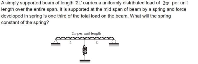 A simply supported beam of length '2L' carries a uniformly distributed load of 2w per unit
length over the entire span. It is supported at the mid span of beam by a spring and force
developed in spring is one third of the total load on the beam. What will the spring
constant of the spring?
2w per unit length
000
