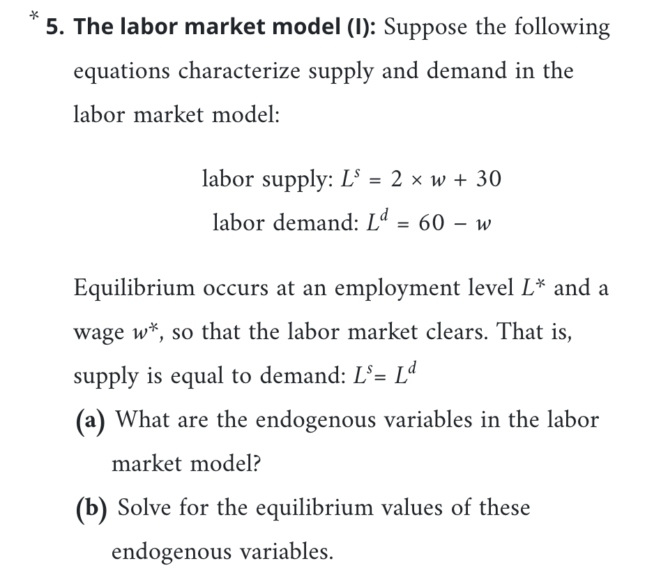 *
5. The labor market model (I): Suppose the following
equations characterize supply and demand in the
labor market model:
labor supply: L³ = 2 × w + 30
labor demand: Lª = 60 – w
Equilibrium occurs at an employment level L* and a
wage w*, so that the labor market clears. That is,
supply is equal to demand: L'= Lª
(a) What are the endogenous variables in the labor
market model?
(b) Solve for the equilibrium values of these
endogenous variables.