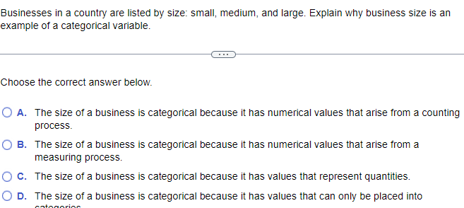 Businesses in a country are listed by size: small, medium, and large. Explain why business size is an
example of a categorical variable.
Choose the correct answer below.
O A. The size of a business is categorical because it has numerical values that arise from a counting
process.
O B. The size of a business is categorical because it has numerical values that arise from a
measuring process.
O C.
The size of a business is categorical because it has values that represent quantities.
O D. The size of a business is categorical because it has values that can only be placed into
categorias