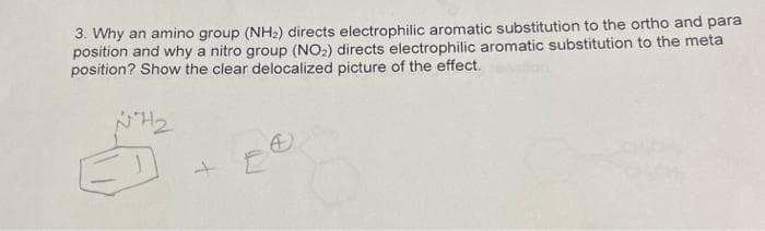 3. Why an amino group (NH2) directs electrophilic aromatic substitution to the ortho and para
position and why a nitro group (NO2) directs electrophilic aromatic substitution to the meta
position? Show the clear delocalized picture of the effect.
