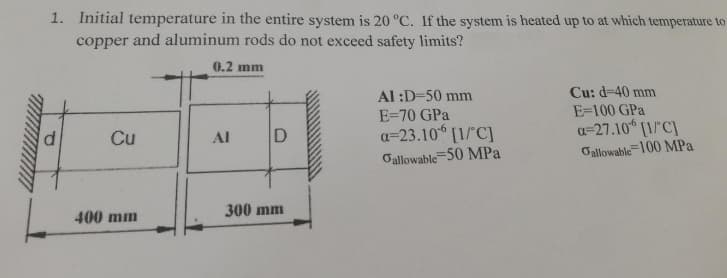 1. Initial temperature in the entire system is 20 °C. If the system is heated up to at which temperature to
copper and aluminum rods do not exceed safety limits?
0.2 mm
d
Cu
400 mm
AI
D
300 mm
Al :D=50 mm
E=70 GPa
a=23.10 [1/°C]
Gallowable 50 MPa
Cu: d=40 mm
E=100 GPa
a-27.10 [1/C]
Gallowable 100 MPa