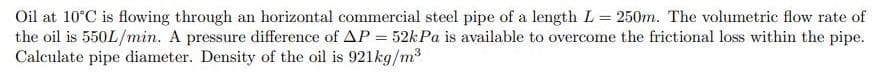 Oil at 10°C is flowing through an horizontal commercial steel pipe of a length L = 250m. The volumetric flow rate of
the oil is 550L/min. A pressure difference of AP = 52kPa is available to overcome the frictional loss within the pipe.
Calculate pipe diameter. Density of the oil is 921kg/m³