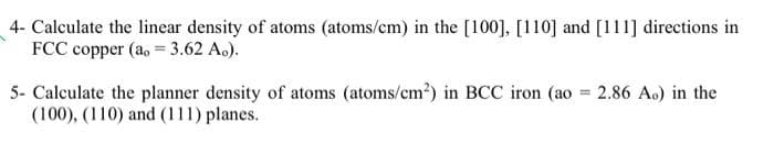 4- Calculate the linear density of atoms (atoms/cm) in the [100], [110] and [111] directions in
FCC copper (ao = 3.62 Ao).
5- Calculate the planner density of atoms (atoms/cm²) in BCC iron (ao = 2.86 Ao) in the
(100), (110) and (111) planes.