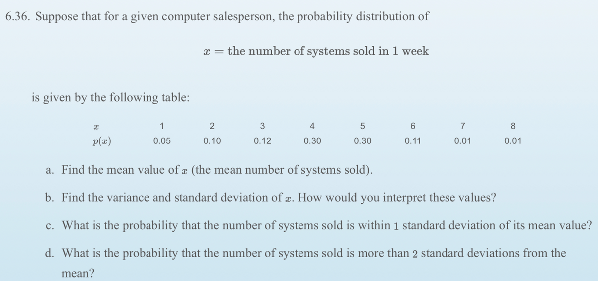 6.36. Suppose that for a given computer salesperson, the probability distribution of
x = the number of systems sold in 1 week
is given by the following table:
1
2
3
4
7
8
p(z)
0.05
0.10
0.12
0.30
0.30
0.11
0.01
0.01
a. Find the mean value of æ (the mean number of systems sold).
b. Find the variance and standard deviation of æ. How would you interpret these values?
c. What is the probability that the number of systems sold is within 1 standard deviation of its mean value?
d. What is the probability that the number of systems sold is more than 2 standard deviations from the
mean?
