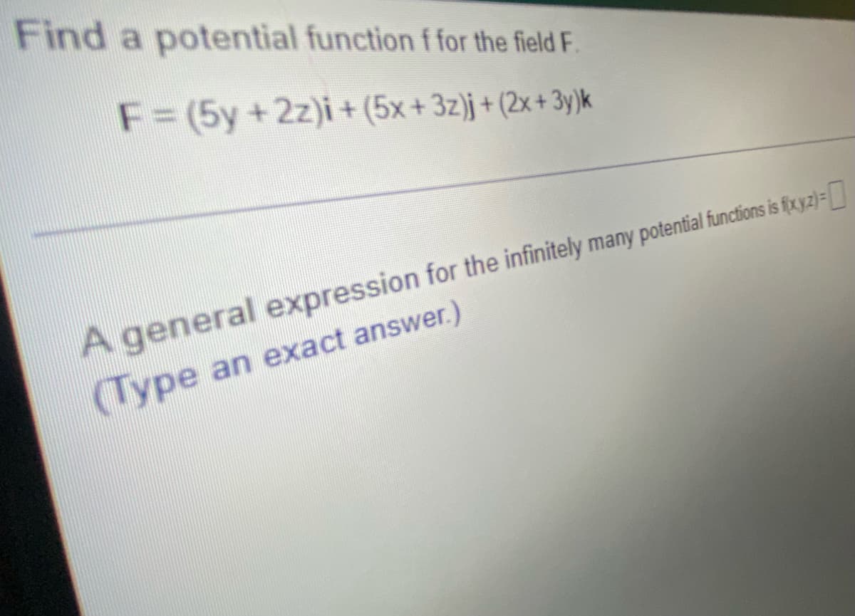 Find a potential function f for the field F.
F = (5y + 2z)i + (5x + 3z)j + (2x+3y)k
A general expression for the infinitely many potential functions is fixyz)=0
(Type an exact answer.)
