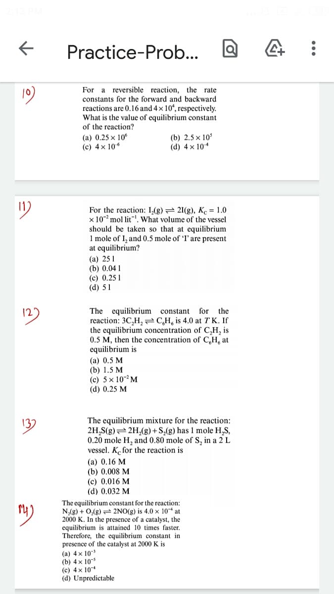 Practice-Prob...
For a reversible reaction, the rate
constants for the forward and backward
reactions are 0.16 and 4 × 10ʻ, respectively.
What is the value of equilibrium constant
of the reaction?
(a) 0.25 x 106
(c) 4x 106
(b) 2.5 x 10
(d) 4 x 104
1)
For the reaction: I,(g) = 21(g), K = 1.0
x 10- mol lit"!, What volume of the vessel
so that at equilibrium
ould be
1 mole of I, and 0.5 mole of 'I' are present
at equilibrium?
(а) 25 1
(b) 0.04 1
(с) 0.25 1
(d) 51
The equilibrium constant
reaction: 3C,H, C,H, is 4.0 at TK. If
the equilibrium concentration of C,H, is
0.5 M, then the concentration of C,H, at
equilibrium is
12
for the
(a) 0.5 M
(b) 1.5 M
(c) 5 x 10-2 M
(d) 0.25 M
The equilibrium mixture for the reaction:
2H,S(g)=2H,(g)+S,(g) has 1 mole H,S,
0.20 mole H, and 0.80 mole of S, in a 2 L
vessel. K, for the reaction is
(а) 0.16 М
(b) 0.008 M
(c) 0.016 M
(d) 0.032 M
The equilibrium constant for the reaction:
N,(g) + 0,(g) = 2NO(g) is 4.0 x 104 at
2000 K. In the presence of a catalyst, the
equilibrium is attained 10 times faster.
Therefore, the equilibrium constant in
presence of the catalyst at 2000 K is
(a) 4x 103
(b) 4 x 10-5
(c) 4 x 10
(d) Unpredictable
