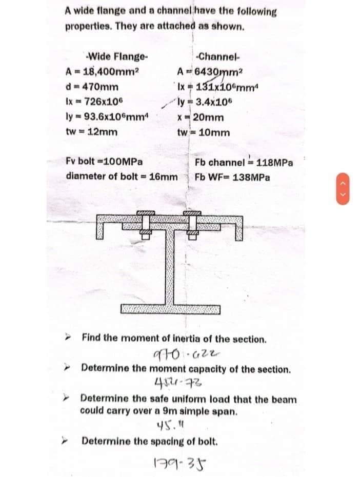 A wide flange and a channel have the following
properties. They are attached as shown.
-Wide Flange-
A 18,400mm²
dm 470mm
Ix= 726x106
ly= 93.6x106mm4
tw = 12mm
Fv bolt=100MPa
diameter of bolt = 16mm
www
-Channel-
A = 6430mm²
Ix
ly = 3.4x106
x = 20mm
tw== 10mm
u
131x106mmª
Fb channel = 118MPa
Fb WF= 138MPa
> Find the moment of inertia of the section.
970.622
➤ Determine the moment capacity of the section.
452-72
Determine the safe uniform load that the beam
could carry over a 9m simple span.
45."
Determine the spacing of bolt.
179-35