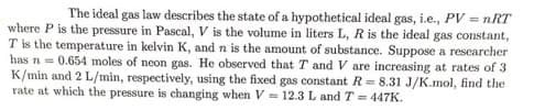 The ideal gas law describes the state of a hypothetical ideal gas, i.e., PV = nRT
where P is the pressure in Pascal, V is the volume in liters L, R is the ideal gas constant,
T is the temperature in kelvin K, and n is the amount of substance. Suppose a researcher
has n = 0.654 moles of neon gas. He observed that T and V are increasing at rates of 3
K/min and 2 L/min, respectively, using the fixed gas constant R= 8.31 J/K.mol, find the
rate at which the pressure is changing when V = 12.3 L and T = 447K.