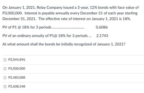 On January 1, 2021, Relay Company issued a 3-year, 12% bonds with face value of
P3,000,000. Interest is payable annually every December 31 of each year starting
December 31, 2021. The effective rate of interest on January 1, 2021 is 18%.
PV of P1 @ 18% for 3 period................
0.6086
PV of an ordinary annuity of P1@ 18% for 3 periods... 2.1743
At what amount shall the bonds be initially recognized of January 1, 2021?
O P2,044,896
O P3,000,000
P2,483,088
O P2,608,548